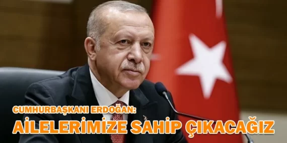 ERDOĞAN: AİLELERİMİZE SAHİP ÇIKACAĞIZ